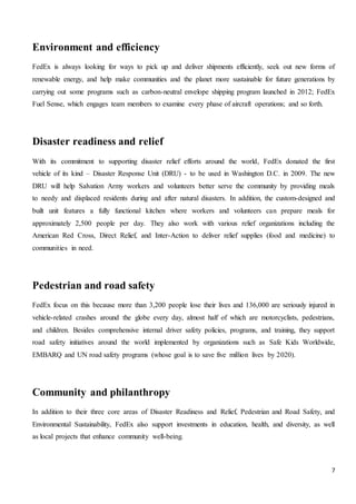 7
Environment and efficiency
FedEx is always looking for ways to pick up and deliver shipments efficiently, seek out new forms of
renewable energy, and help make communities and the planet more sustainable for future generations by
carrying out some programs such as carbon-neutral envelope shipping program launched in 2012; FedEx
Fuel Sense, which engages team members to examine every phase of aircraft operations; and so forth.
Disaster readiness and relief
With its commitment to supporting disaster relief efforts around the world, FedEx donated the first
vehicle of its kind – Disaster Response Unit (DRU) - to be used in Washington D.C. in 2009. The new
DRU will help Salvation Army workers and volunteers better serve the community by providing meals
to needy and displaced residents during and after natural disasters. In addition, the custom-designed and
built unit features a fully functional kitchen where workers and volunteers can prepare meals for
approximately 2,500 people per day. They also work with various relief organizations including the
American Red Cross, Direct Relief, and Inter-Action to deliver relief supplies (food and medicine) to
communities in need.
Pedestrian and road safety
FedEx focus on this because more than 3,200 people lose their lives and 136,000 are seriously injured in
vehicle-related crashes around the globe every day, almost half of which are motorcyclists, pedestrians,
and children. Besides comprehensive internal driver safety policies, programs, and training, they support
road safety initiatives around the world implemented by organizations such as Safe Kids Worldwide,
EMBARQ and UN road safety programs (whose goal is to save five million lives by 2020).
Community and philanthropy
In addition to their three core areas of Disaster Readiness and Relief, Pedestrian and Road Safety, and
Environmental Sustainability, FedEx also support investments in education, health, and diversity, as well
as local projects that enhance community well-being.
 