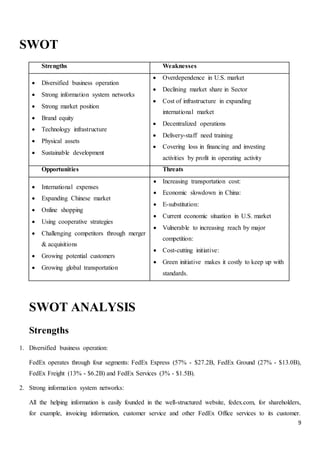 9
SWOT
Strengths Weaknesses
 Diversified business operation
 Strong information system networks
 Strong market position
 Brand equity
 Technology infrastructure
 Physical assets
 Sustainable development
 Overdependence in U.S. market
 Declining market share in Sector
 Cost of infrastructure in expanding
international market
 Decentralized operations
 Delivery-staff need training
 Covering loss in financing and investing
activities by profit in operating activity
Opportunities Threats
 International expenses
 Expanding Chinese market
 Online shopping
 Using cooperative strategies
 Challenging competitors through merger
& acquisitions
 Growing potential customers
 Growing global transportation
 Increasing transportation cost:
 Economic slowdown in China:
 E-substitution:
 Current economic situation in U.S. market
 Vulnerable to increasing reach by major
competition:
 Cost-cutting initiative:
 Green initiative makes it costly to keep up with
standards.
SWOT ANALYSIS
Strengths
1. Diversified business operation:
FedEx operates through four segments: FedEx Express (57% - $27.2B, FedEx Ground (27% - $13.0B),
FedEx Freight (13% - $6.2B) and FedEx Services (3% - $1.5B).
2. Strong information system networks:
All the helping information is easily founded in the well-structured website, fedex.com, for shareholders,
for example, invoicing information, customer service and other FedEx Office services to its customer.
 