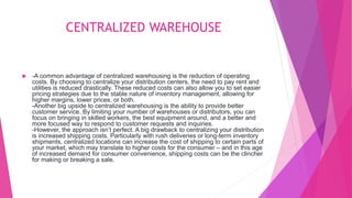 CENTRALIZED WAREHOUSE
 -A common advantage of centralized warehousing is the reduction of operating
costs. By choosing to centralize your distribution centers, the need to pay rent and
utilities is reduced drastically. These reduced costs can also allow you to set easier
pricing strategies due to the stable nature of inventory management, allowing for
higher margins, lower prices, or both.
-Another big upside to centralized warehousing is the ability to provide better
customer service. By limiting your number of warehouses or distributors, you can
focus on bringing in skilled workers, the best equipment around, and a better and
more focused way to respond to customer requests and inquiries.
-However, the approach isn’t perfect. A big drawback to centralizing your distribution
is increased shipping costs. Particularly with rush deliveries or long-term inventory
shipments, centralized locations can increase the cost of shipping to certain parts of
your market, which may translate to higher costs for the consumer – and in this age
of increased demand for consumer convenience, shipping costs can be the clincher
for making or breaking a sale.
 