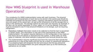 How WMS blueprint is used in Warehouse
Operations?
The complexity of a WMS implementation varies with each business. The physical
dimensions and characteristics of each item to be stored in the warehouse should be
collected and entered into the new system. Capacity calculations require the physical
size and weight of the stored item, as well as the dimensions of all the storage bins or
racks in the warehouse. The storage options for each item are required, for example, if
the item can be stored separately, in a box, pallet, or if it can be stacked. Each item
must be reviewed to see if it has physical limitations on its storage, such as requiring
refrigeration.
 Hazardous material information needs to be collected so that the item is not stored
in certain areas. This information is only part of the requirements of the WMS
implementation. The system requires decisions on the configuration to be made on
how items are to be placed or removed from the system, in what order, for what
types of materials, and what methods of placement and removal should be used.
 The implementation requires significant input from the resources that operate the
warehouse on a day-to-day basis and this can be a strain on warehouse operations.
A successful project will recognize this fact and ensure that the key personnel
required for the implementation are given adequate back up so that warehouse
operations do not suffer.
 