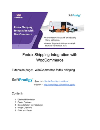 Fedex​ ​Shipping​ ​Integration​ ​with
WooCommerce
Extension​ ​page:-​ ​WooCommerce​ ​fedex​ ​shipping
Store​ ​Url:-​ ​​http://softprodigy.com/store/
​ ​​ ​​ ​​ ​​ ​​ ​​ ​​ ​​ ​​ ​​ ​​ ​​ ​​ ​​ ​​ ​​ ​Support​ ​:-​ ​​ ​​http://softprodigy.com/store/support/
Content​:-
1. General​ ​Information
2. Plugin​ ​Features
3. Steps​ ​to​ ​taken​ ​for​ ​installation
4. Plugin​ ​Overview
5. Front​ ​end​ ​Demo
 