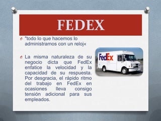FEDEX
O "todo lo que hacemos lo
administramos con un reloj«
O La misma naturaleza de su
negocio dicta que FedEx
enfatice la velocidad y la
capacidad de su respuesta.
Por desgracia, el rápido ritmo
del trabajo en FedEx en
ocasiones lleva consigo
tensión adicional para sus
empleados.
 