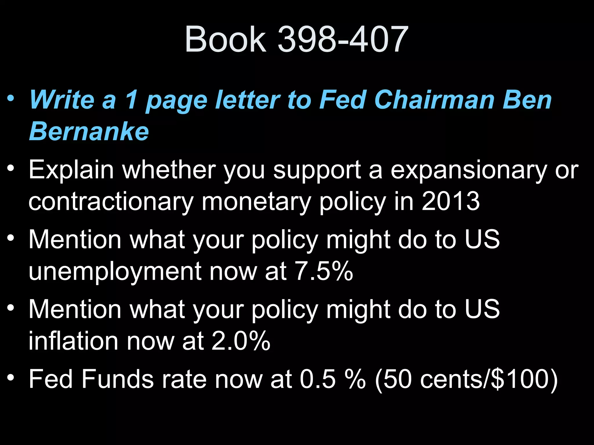 Book 398-407
• Write a 1 page letter to Fed Chairman Ben
Bernanke
• Explain whether you support a expansionary or
contractionary monetary policy in 2013
• Mention what your policy might do to US
unemployment now at 7.5%
• Mention what your policy might do to US
inflation now at 2.0%
• Fed Funds rate now at 0.5 % (50 cents/$100)

 