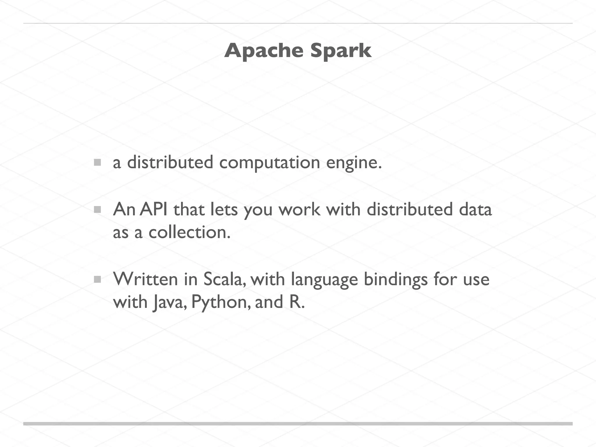 Apache Spark
a distributed computation engine.
An API that lets you work with distributed data
as a collection.
Written in Scala, with language bindings for use
with Java, Python, and R.
 