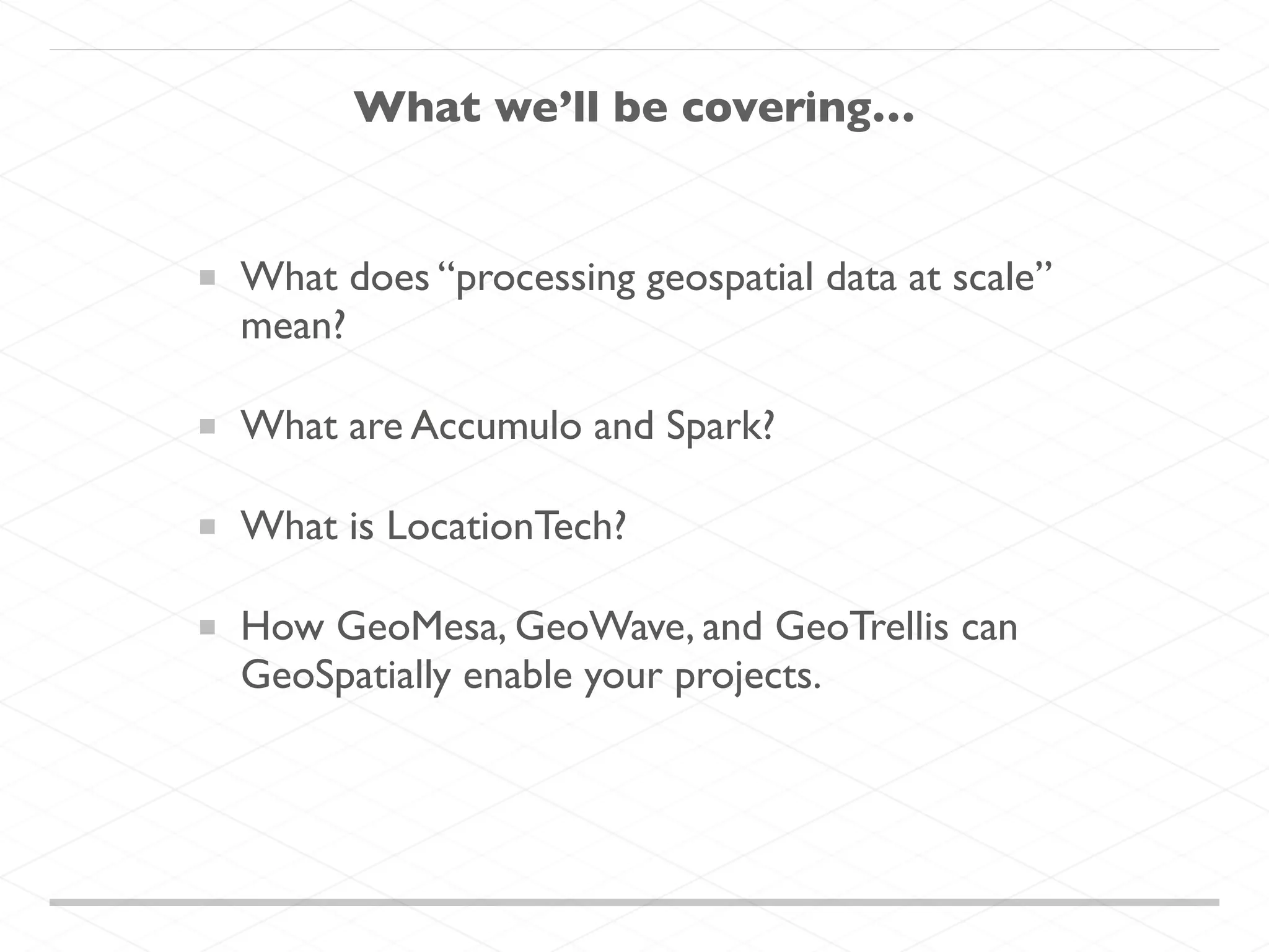 What we’ll be covering…
What does “processing geospatial data at scale”
mean?
What are Accumulo and Spark?
What is LocationTech?
How GeoMesa, GeoWave, and GeoTrellis can
GeoSpatially enable your projects.
 