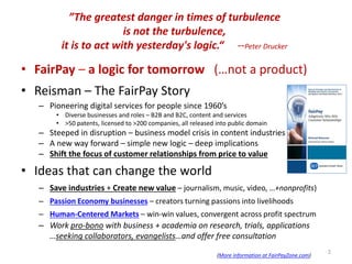 ”The greatest danger in times of turbulence
is not the turbulence,
it is to act with yesterday's logic.“ --Peter Drucker
• FairPay – a logic for tomorrow (…not a product)
• Reisman – The FairPay Story
– Pioneering digital services for people since 1960’s
• Diverse businesses and roles – B2B and B2C, content and services
• >50 patents, licensed to >200 companies, all released into public domain
– Steeped in disruption – business model crisis in content industries
– A new way forward – simple new logic – deep implications
– Shift the focus of customer relationships from price to value
• Ideas that can change the world
– Save industries + Create new value – journalism, music, video, …+nonprofits)
– Passion Economy businesses – creators turning passions into livelihoods
– Human-Centered Markets – win-win values, convergent across profit spectrum
– Work pro-bono with business + academia on research, trials, applications
…seeking collaborators, evangelists…and offer free consultation
(More information at FairPayZone.com)
2
 