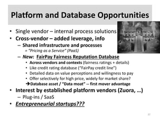 Platform and Database Opportunities
• Single vendor – internal process solutions
• Cross-vendor – added leverage, info
– Shared infrastructure and processes
= “Pricing as a Service” (PaaS)
– New: FairPay Fairness Reputation Database
• Across vendors and contexts (fairness ratings + details)
• Like credit rating database (“FairPay credit line”)
• Detailed data on value perceptions and willingness to pay
• Offer selectively for high price, widely for market share?
Database asset / “Data moat” -- first mover advantage
• Interest by established platform vendors (Zuora, …)
– Plug-ins / SaaS
• Entrepreneurial startups???
37
 