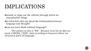 Sounds or signs are the vehicles through which we
conceptualize things
So what does this say about the relationship between
language and thought?
Can you have think without language?
The answer to this is “NO” . Because even for an idea we
need a SOUND / SIGN . And according to Saussure these are
structural parts of language.
11
 