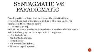 Paradigmatic is a term that describes the substitutional
relationships that a linguistic unit has with other units. For
example in the sentence below
• (I hunted a bear),
each of the words can be exchanged with a number of other words
without changing the basic syntactic arrangement:
• I hunted a bear.
• You hunted a mouse.
• He fed a cat.•
• We looked after rabbit.
• The man caged a parrot.
16
 