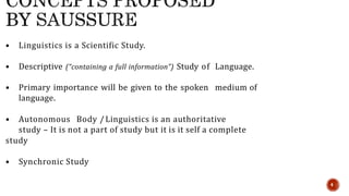 • Linguistics is a Scientific Study.
• Descriptive (“containing a full information”) Study of Language.
• Primary importance will be given to the spoken medium of
language.
• Autonomous Body /Linguistics is an authoritative
study – It is not a part of study but it is it self a complete
study
• Synchronic Study
4
 
