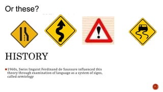 Or these?
1960s, Swiss linguist Ferdinand de Saussure influenced this
theory through examination of language as a system of signs,
called semiology
7
 