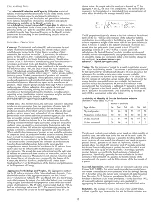 EXPLANATORY NOTE 
The Industrial Production and Capacity Utilization statistical 
release, which is published around the middle of the month, reports 
measures of output, capacity, and capacity utilization in 
manufacturing, mining, and the electric and gas utilities industries. 
More detailed descriptions of industrial production and capacity 
utilization are available on the Board’s website at 
www.federalreserve.gov/releases/G17/About.htm. In addition, files 
containing data shown in the release, more detailed series that were 
published in the G.17 prior to December 2000, and historical data are 
available from the Data Download Program on the Board’s website. 
Instructions for searching for and downloading specific series are 
provided as well. 
INDUSTRIAL PRODUCTION 
Coverage. The industrial production (IP) index measures the real 
output of all manufacturing, mining, and electric and gas utility 
establishments located in the United States, regardless of their 
ownership, but not those located in U.S. territories; the reference 
period for the index is 2007. Manufacturing consists of those 
industries included in the North American Industry Classification 
System (NAICS) definition of manufacturing plus those industries— 
newspaper, periodical, book, and directory publishing plus 
logging—that have traditionally been considered to be manufacturing. 
For the period since 1997, the total IP index has been constructed 
from 312 individual series based on the 2007 NAICS codes. These 
individual series are classified in two ways: (1) market groups, and (2) 
industry groups. Market groups consist of products and materials. 
Total products are the aggregate of final products, such as consumer 
goods and equipment, and nonindustrial supplies (which are inputs to 
nonindustrial sectors). Materials are inputs in the manufacture of 
products. Major industry groups include three-digit NAICS industries 
and aggregates of these industries—for example, durable and 
nondurable manufacturing, mining, and utilities. A complete 
description of the market and industry structures, including details 
regarding series classification, relative importance weights, and data 
sources, is available on the Board’s website 
(www.federalreserve.gov/releases/G17/About.htm). 
Source Data. On a monthly basis, the individual indexes of industrial 
production are constructed from two main types of source data: (1) 
output measured in physical units and (2) data on inputs to the 
production process, from which output is inferred. Data on physical 
products, such as tons of steel or barrels of oil, are obtained from 
private trade associations and from government agencies; data of this 
type are used to estimate monthly IP wherever possible and 
appropriate. Production indexes for a few industries are derived by 
dividing estimated nominal output (calculated using unit production 
and unit values or sales) by a corresponding Fisher price index; the 
most notable of these fall within the high-technology grouping and 
include computers, communications equipment, and semiconductors. 
When suitable direct measures of product are not available, estimates 
of output are based on production-worker hours by industry. Data on 
hours worked by production workers are collected in the monthly 
establishment survey conducted by the Bureau of Labor Statistics. 
The factors used to convert inputs into estimates of production are 
based on historical relationships between the inputs and the 
comprehensive annual data used to benchmark the IP indexes; these 
factors also may be influenced by technological or cyclical 
developments. The annual data used in benchmarking the individual 
IP indexes are constructed from a variety of source data, such as the 
quinquennial Censuses of Manufactures and Mineral Industries and 
the Annual Survey of Manufactures, prepared by the Bureau of the 
Census; the Minerals Yearbook, prepared by the United States 
Geological Survey of the Department of the Interior; and publications 
of the Department of Energy. 
Aggregation Methodology and Weights. The aggregation method 
for the IP index is a version of the Fisher-ideal index formula. (For a 
detailed discussion of the aggregation method, see the Federal 
Reserve Bulletins of February 1997 and March 2001.) In the IP index, 
series that measure the output of an individual industry are combined 
using weights derived from their proportion in the total value-added 
output of all industries. The IP index, which extends back to 1919, is 
built as a chain-type index since 1972. The current formula for the 
growth in monthly IP (or any of the sub-aggregates) since 1972 is 
shown below. An output index for month m is denoted by IA 
m for 
aggregate A and Im for each of its components. The monthly price 
measure in the formula (pm) is interpolated from an annual series of 
value added divided by the average annual IP index. 
IA 
m 
IA 
m−1 
= 
s P 
Impm−1 P 
Im−1pm−1 
× 
P 
Impm P 
Im−1pm 
The IP proportions (typically shown in the first column of the relevant 
tables in the G.17 release) are estimates of the industries’ relative 
contributions to overall growth in the following year. For example, the 
relative importance weight of the motor vehicles and parts industry is 
about 6 percent. If output in this industry increased 10 percent in a 
month, then this gain would boost growth in total IP by 6/10 
percentage point (0.06 x 10% = 0.6%). To assist users with 
calculations, the Federal Reserve’s website provides supplemental 
monthly statistics that represent the exact proportionate contribution 
of a monthly change in a component index to the monthly change in 
the total index (www.federalreserve.gov/ 
releases/G17/ipdisk/ipweightssa.txt). 
Timing. The first estimate of output for a month is published around 
the 15th of the following month. The estimate is preliminary (denoted 
by the superscript “p” in tables) and subject to revision in each of the 
subsequent five months as new source data become available. 
(Revised estimates are denoted by the superscript “r” in tables.) For 
the first estimate of output for a given month, about 72 percent of the 
source data (in value-added terms) are available; the fraction of 
available source data increases to 84 percent for estimates in the 
second month that the estimate is published, 94 percent in the third 
month, 95 percent in the fourth month, 97 percent in the fifth month, 
and 97 percent in the sixth month. Data availability by data type in 
early 2014 is summarized in the table below: 
Availability of Monthly IP Data in PublicationWindow 
(Percent of value added in 2011) 
Month of estimate 
Type of data 1st 2nd 3rd 4th 5th 6th 
Physical product 32 44 54 55 57 58 
Production-worker hours 40 40 40 40 40 40 
IP data received 72 84 94 95 97 97 
IP data estimated 28 16 6 5 3 3 
The physical product group includes series based on either monthly or 
quarterly data. As can be seen in the first row of the table, in the first 
month, a physical product indicator is available for about half of the 
series (in terms of value added) that ultimately are based on physical 
product data (32 percent out of a total of 58 percent). Of the 32 
percent, about two-thirds (19 percent of total IP) include series that 
are derived from weekly physical product data and for which actual 
monthly data may lag up to several months. On average, quarterly 
product data are received for the fourth estimate of industrial 
production. Specifically, quarterly data are available for the third 
estimate of the last month of a quarter, the fourth estimate of the 
second month of a quarter, and the fifth estimate of the first month of 
a quarter. 
Seasonal Adjustment. Individual series are seasonally adjusted using 
Census X-12 ARIMA. For series based on production-worker hours, 
the current seasonal factors were estimated with data through January 
2013; for other series, the factors were estimated with data through at 
least December 2012. Series are pre-adjusted for the effects of 
holidays or business cycles when appropriate. For the data since 1972, 
all seasonally adjusted aggregate indexes are calculated by 
aggregating the seasonally adjusted indexes of the individual series. 
Reliability. The average revision to the level of the total IP index, 
without regard to sign, between the first and the fourth estimates was 
17 
 