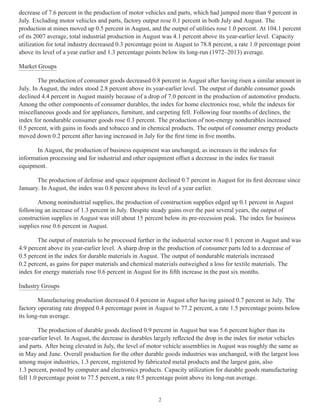 decrease of 7.6 percent in the production of motor vehicles and parts, which had jumped more than 9 percent in 
July. Excluding motor vehicles and parts, factory output rose 0.1 percent in both July and August. The 
production at mines moved up 0.5 percent in August, and the output of utilities rose 1.0 percent. At 104.1 percent 
of its 2007 average, total industrial production in August was 4.1 percent above its year-earlier level. Capacity 
utilization for total industry decreased 0.3 percentage point in August to 78.8 percent, a rate 1.0 percentage point 
above its level of a year earlier and 1.3 percentage points below its long-run (1972–2013) average. 
Market Groups 
The production of consumer goods decreased 0.8 percent in August after having risen a similar amount in 
July. In August, the index stood 2.8 percent above its year-earlier level. The output of durable consumer goods 
declined 4.4 percent in August mainly because of a drop of 7.0 percent in the production of automotive products. 
Among the other components of consumer durables, the index for home electronics rose, while the indexes for 
miscellaneous goods and for appliances, furniture, and carpeting fell. Following four months of declines, the 
index for nondurable consumer goods rose 0.3 percent. The production of non-energy nondurables increased 
0.5 percent, with gains in foods and tobacco and in chemical products. The output of consumer energy products 
moved down 0.2 percent after having increased in July for the first time in five months. 
In August, the production of business equipment was unchanged, as increases in the indexes for 
information processing and for industrial and other equipment offset a decrease in the index for transit 
equipment. 
The production of defense and space equipment declined 0.7 percent in August for its first decrease since 
January. In August, the index was 0.8 percent above its level of a year earlier. 
Among nonindustrial supplies, the production of construction supplies edged up 0.1 percent in August 
following an increase of 1.3 percent in July. Despite steady gains over the past several years, the output of 
construction supplies in August was still about 15 percent below its pre-recession peak. The index for business 
supplies rose 0.6 percent in August. 
The output of materials to be processed further in the industrial sector rose 0.1 percent in August and was 
4.9 percent above its year-earlier level. A sharp drop in the production of consumer parts led to a decrease of 
0.5 percent in the index for durable materials in August. The output of nondurable materials increased 
0.2 percent, as gains for paper materials and chemical materials outweighed a loss for textile materials. The 
index for energy materials rose 0.6 percent in August for its fifth increase in the past six months. 
Industry Groups 
Manufacturing production decreased 0.4 percent in August after having gained 0.7 percent in July. The 
factory operating rate dropped 0.4 percentage point in August to 77.2 percent, a rate 1.5 percentage points below 
its long-run average. 
The production of durable goods declined 0.9 percent in August but was 5.6 percent higher than its 
year-earlier level. In August, the decrease in durables largely reflected the drop in the index for motor vehicles 
and parts. After being elevated in July, the level of motor vehicle assemblies in August was roughly the same as 
in May and June. Overall production for the other durable goods industries was unchanged, with the largest loss 
among major industries, 1.3 percent, registered by fabricated metal products and the largest gain, also 
1.3 percent, posted by computer and electronics products. Capacity utilization for durable goods manufacturing 
fell 1.0 percentage point to 77.5 percent, a rate 0.5 percentage point above its long-run average. 
2 
 