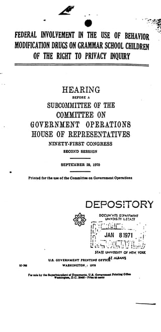 FEDERAL, INVOLVEMENT IN THE USE OF BEHAVIOR
MODIFICATION DRUGS ON GRAMMAR SCHOOL CHILDREN
OF THE RIGHT TO PRIVACY INQUIRY
HEARING
BEFORE A
SUBCOMMITTEE OF THE
COMMITTEE ON
GOVERNMENT OPERATIONS
HOUSE OF REPRESENTATIVES
NINETY-FIRST CONGRESS
SECOND SESSION
SEPTEMBER 29, 1070
Printed for the use of the Committee on Government Operations
DEPOSITORY
DOCUM? TS D:PAZtMENT
UN:V.VS:TY L;21'A Y
_
	
JAN8~r.
	
1
STATE UNIVERSITY OF NEW, YORK
U.S. GOVERNMENT PRINTING OFFIC#T
ALIANY,
WASHINGTON . : 1*70
For ills by the 8uparlnteodant aI Dowm.nta. U.S. Oovarnmaot PrtMlot Oman
Wuhtngtos, D .C. 20W2 • Prim 65 owes
 