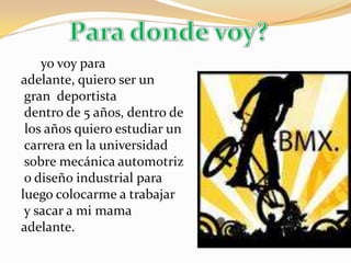 Para donde voy?yo voy para adelante, quiero ser ungran  deportista dentro de 5 años, dentro de los años quiero estudiar un carrera en la universidad  sobre mecánica automotriz o diseño industrial para luego colocarme a trabajar y sacar a mi mama adelante.