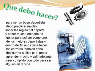 Que debo hacer?para ser un buen deportista debo practicar mucho, saber las reglas del deporte y poner mucho empeño en ganar para así ser como uno de los mejores deportistas y dentro de 10 años para hacer las carreras también debo dedicarme a ellas para poder aprender mucho y salir adelante y ser cumplido con todo para ser alguien en la vida.