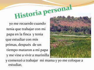Historia personalyo me recuerdo cuando tenia que trabajar con mipapa en la finca  y tenia  que estudiar con mis primas, después  de untiempo mataron a mi papay me vine a vivir a marinilla y comenzó a trabajar mi mama y yo me coloque a estudiar,