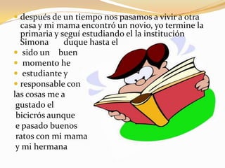 después de un tiempo nos pasamos a vivir a otra casa y mi mama encontró un novio, yo termine la primaria y seguí estudiando el la institución Simona       duque hasta elsido un    buen momento he estudiante y responsable con las cosas me agustado elbicicrós aunquee pasado buenosratos con mi mamay mi hermana