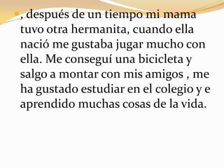 , después de un tiempo mi mama tuvo otra hermanita, cuando ella nació me gustaba jugar mucho con ella. Me conseguí una bicicleta y salgo a montar con mis amigos , me ha gustado estudiar en el colegio y e aprendido muchas cosas de la vida.