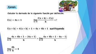 Ejemplo
Calcular la derivada de la siguiente función por definición.
𝐟 𝐱 = 𝟒𝐱 + 𝟏 𝐥𝐢𝐦
𝐡→𝟎
𝐟 𝐱 + 𝐡 − 𝐟 𝐱
𝐡
=?
𝐟 𝐱 + 𝐡 = 𝟒 𝐱 + 𝐡 + 𝟏 = 𝟒𝐱 + 𝟒𝐡 + 𝟏 sustituyendo
𝐥𝐢𝐦
𝐡→𝟎
𝟒𝐱 + 𝟒𝐡 + 𝟏 − 𝟒𝐱 + 𝟏
𝐡
= 𝐥𝐢𝐦
𝐡→𝟎
𝟒𝐱 + 𝟒𝐡 + 𝟏 − 𝟒𝐱 − 𝟏
𝐡
𝐥𝐢𝐦
𝐡→𝟎
𝟒𝐡
𝐡
= 𝟒
 