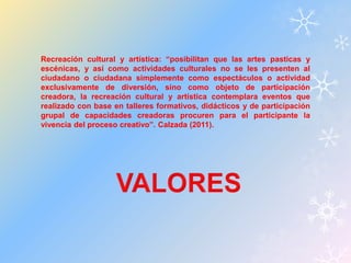 Recreación cultural y artística: “posibilitan que las artes pasticas y 
escénicas, y así como actividades culturales no se les presenten al 
ciudadano o ciudadana simplemente como espectáculos o actividad 
exclusivamente de diversión, sino como objeto de participación 
creadora, la recreación cultural y artística contemplara eventos que 
realizado con base en talleres formativos, didácticos y de participación 
grupal de capacidades creadoras procuren para el participante la 
vivencia del proceso creativo”. Calzada (2011). 
 