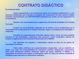 El practicante debe: 
• Asistir puntualmente a las sesiones de clases de la práctica profesional IV y a las 
asesorías establecidas por el profesor encargado del componente. En caso contrario deberá 
presentar oportunamente una JUSTIFICACIÓN (validados) por escrito con los argumentos de 
la inasistencia. 
• Atender a las recomendaciones y sugerencias del docente facilitador de la Unidad 
Curricular. 
• Cumplir con las actividades asignadas en las fechas y horas establecidas por el 
responsable del componente de la Unidad Curricular, según el cronograma de actividades y 
evaluación. 
• Presentar un comportamiento intachable. Mostrar ética y moral, así como también 
pulcritud en sus actividades, vestimenta, aseo personal y buen vocabulario, además de 
cumplir el reglamento de las Prácticas Profesionales de la UNEFM. 
• Las asesorías son grupales e individuales cuando se trate de los planes de 
actividades recreativas. 
• Todos deben exhibirse con comportamientos congruentes con su condición de 
adulto. Los casos de incompatibilidad de caracteres, horarios, disposición, compromiso, 
entre otras situaciones deberán resolverse dentro del grupo mediante el diálogo y la 
negociación en términos de respeto y comprensión. Salvo en casos de extrema necesidad el 
facilitador podrá intervenir en situaciones conflictiva. 
 