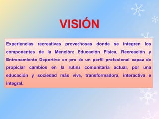 Experiencias recreativas provechosas donde se integren los 
componentes de la Mención: Educación Física, Recreación y 
Entrenamiento Deportivo en pro de un perfil profesional capaz de 
propiciar cambios en la rutina comunitaria actual, por una 
educación y sociedad más viva, transformadora, interactiva e 
integral. 
 