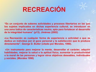 “Es un conjunto de saberes actividades y procesos libertarios en las que 
los sujetos implicados en dichas experiencia cultural, se introducen en 
una zona lúdica de características neutra, apta para fortalecer el desarrollo 
de la integridad humana” (p13). Jiménez (2002) 
«La Recreación es cualquier forma de experiencia o actividad a que se 
dedica un individuo por el goce personal y la satisfacción que le produce 
directamente". George D. Butler (citado por Morales, 1990). 
«Un instrumento para mejorar la mente, desarrollar el carácter, adquirir 
habilidades, mejorar la salud o la aptitud física, aumentar la productividad 
o la moral de las personas y lograr otros objetivos deseables, individuales 
y sociales. (Morales 1990) 
 