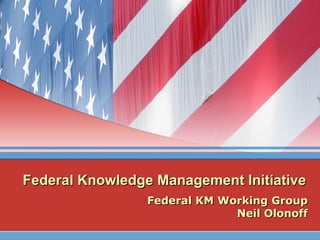 Federal Knowledge Management Initiative Federal KM Working Group Neil Olonoff 