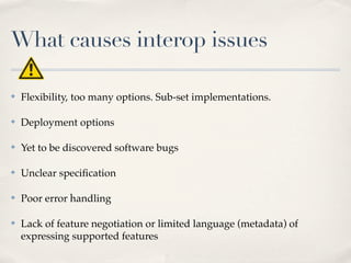What causes interop issues

✤   Flexibility, too many options. Sub-set implementations.

✤   Deployment options

✤   Yet to be discovered software bugs

✤   Unclear speciﬁcation

✤   Poor error handling

✤   Lack of feature negotiation or limited language (metadata) of
    expressing supported features
 