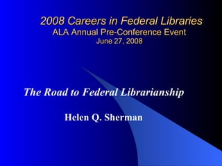 2008 Careers in Federal Libraries ALA Annual Pre-Conference Event June 27, 2008 The Road to Federal Librarianship Helen Q. Sherman 
