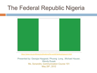 The Federal Republic Nigeria




      https://www.cia.gov/library/publications/the-world-factbook/geos/ni.html

   Presented by: Georgia Haygood, Phuong Long , Michael Hauser,
                           Wendy Dusek
             Ms. Sonandre, Communication Course 101
                          May 29th, 2012
 