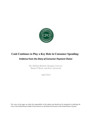 Cash Continues to Play a Key Role in Consumer Spending:
Evidence from the Diary of Consumer Payment Choice
By: Barbara Bennett, Douglas Conover,
Shaun O’Brien, and Ross Advincula
April 2014
The views in this paper are solely the responsibility of the authors and should not be interpreted as reflecting the
views of the Federal Reserve Bank of San Francisco or the Board of Governors of the Federal Reserve System.
 
