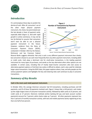 April 2014 Page 2 of 15
Evidence from the Diary of Consumer Payment Choice
Introduction
It’s commonplace these days to predict the
demise of cash. After all, consumers’ use of
the other major physical payment
instrument, the check, has plummeted over
the last decade in favor of payment cards,
especially debit (Figure 1). And with rapid
growth in online commerce, it may not be
too far-fetched to assume that consumers
won’t even be able to use a physical
payment instrument in the future.
However, evidence from the Diary of
Consumer Payment Choice (DCPC),
conducted in October 2012 by the Boston,
Richmond, and San Francisco Federal
Reserve Banks suggests otherwise. Not only is cash a very different payment instrument than checks,
but consumers choose to use cash more frequently than any other payment instrument, including debit
or credit cards. Cash plays a dominant role for small-value transactions, is the leading payment
instrument for many types of purchases, and stands as the key alternative when other options are not
available. In certain cases, including that of mostly lower-income consumers who lack access to
alternative payment options or find them too costly or difficult to obtain, cash is also used for relatively
larger-value transactions. Using the DCPC data, this paper explores where, how, and why people use the
various payment options and highlights the key and enduring roles cash continues to play in consumer
transactions.
Summary of Key Results
Cash is the most used retail payment instrument.
In October 2012, the average American consumer had 59 transactions, including purchases and bill
payments, and 23 of these 59 payments involved cash. Figure 2 shows that, at 40 percent, cash makes
up the single largest share of consumer transaction activity, followed by debit cards at 25 percent, and
credit cards at 17 percent. Electronic methods (online banking bill pay and bank account number
payments) account for 7 percent, while checks make up 7 percent. All other payments represent less
than 5 percent of monthly transaction activity, with text and mobile payments barely registering at less
than one half of one percent.
Source: Triennial Federal Reserve Payments Study0
5
10
15
20
25
30
35
40
45
50
2000 2003 2006 2009 2012
BillionsofTransactions
Figure 1
Number of Transactions by Payment
Instrument
Debit cards
Credit cards
Checks
EBT/Prepaid
Source: Triennial Federal Reserve Payments Study
 