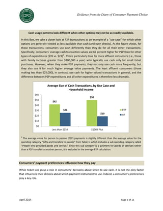 April 2014 Page 6 of 15
Evidence from the Diary of Consumer Payment Choice
Consumers’ payment preferences influence how they pay.
While ticket size plays a role in consumers’ decisions about when to use cash, it is not the only factor
that influences their choices about which payment instrument to use. Indeed, a consumer’s preferences
play a key role.
Cash usage patterns look different when other options may not be as readily available.
In this Box, we take a closer look at P2P transactions as an example of a “use case” for which other
options are generally viewed as less available than cash (and even checks). As the figure shows, for
these transactions, consumers use cash differently than they do for all their other transactions.
Specifically, consumers’ average cash transaction values are 66 percent higher for P2P than for other
types of expenditures ($35 vs. $21)2
. This is particularly true for more affluent consumers (i.e., those
with family incomes greater than $100,000 a year) who typically use cash only for small ticket
purchases. However, when they make P2P payments, they not only use cash more frequently, but
they also use it for much higher average value payments. The least affluent consumers (those
making less than $25,000), in contrast, use cash for higher valued transactions in general, and the
difference between P2P expenditures and all other expenditures is therefore less dramatic.
2
The average value for person to person (P2P) payments is slightly different than the average value for the
spending category “Gifts and transfers to people” from Table 1, which includes a sub spending category called
“People who provided goods and service.” Since this sub category is a payment for goods or services rather
than a P2P transfer to another person, it is excluded in the average P2P calculation.
$42
$50
$26
$19
$0
$10
$20
$30
$40
$50
$60
Less than $25K $100K Plus
Average Size of Cash Transactions, by Use Case and
Household Income
P2P
All
 