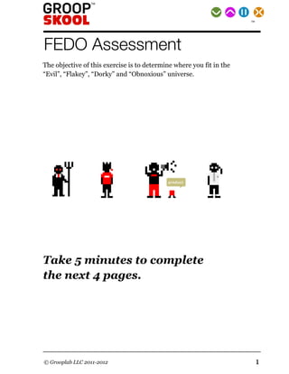 TM




FEDO Assessment
The objective of this exercise is to determine where you fit in the
“Evil”, “Flakey”, “Dorky” and “Obnoxious” universe.




    evil                           obnoxious
                      flakey                                dorky




                                            product




Take 5 minutes to complete
the next 4 pages.




© Grooplab LLC 2011-2012                                              1
 