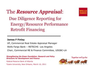 The Resource Appraisal:
  Due Diligence Reporting for
  Energy/Resource Performance
  Retrofit Financing
                   g

James F Finlay
             y
VP, Commercial Real Estate Appraisal Manager
Wells Fargo Bank – RETECHS Los Angeles
Chair, C
Ch i Commercial RE & Finance Committee, USGBC-LA
            i l      Fi      C   i      USGBC LA

Strengthening the Green Foundation: Research and Policy
Directions for Development and Finance
Federal Reserve Bank of Atlanta
Tulane University, New Orleans, March 10, 2011
 