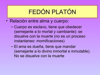 FEDÓN PLATÓN 
• Relación entre alma y cuerpo: 
– Cuerpo es esclavo, tiene que obedecer 
(semejante a lo mortal y cambiante): se 
disuelve con la muerte (no es un proceso 
instantaneo: momificaciones) 
– El ama es dueña, tiene que mandar 
(semejante a lo divino inmortal e inmutable). 
No se disuelve con la muerte 
 