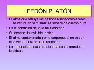 FEDÓN PLATÓN 
• El alma que rehúye las pasiones/sentidos/placeres 
…se centra en sí misma: se separa de cuerpo pura 
• Es la condición del que ha filosofado 
• Su destino: lo invisible, divino, 
• El alma contaminada por lo corpóreo, al no poder 
disolverse (cf supra), se reencarna 
• La inmortalidad está relacionada con el mundo de 
las ideas 
 