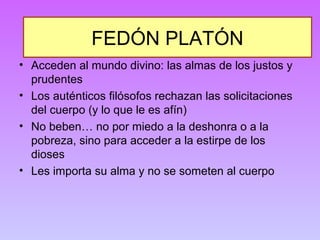 FEDÓN PLATÓN 
• Acceden al mundo divino: las almas de los justos y 
prudentes 
• Los auténticos filósofos rechazan las solicitaciones 
del cuerpo (y lo que le es afín) 
• No beben… no por miedo a la deshonra o a la 
pobreza, sino para acceder a la estirpe de los 
dioses 
• Les importa su alma y no se someten al cuerpo 
 