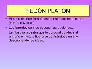 FEDÓN PLATÓN 
• El alma del que filosofa está prisionera en el cuerpo 
(ver “la caverna”) 
• Los barrotes son los deseos, las pasiones… 
• La filosofía muestra que lo corporal conduce al 
engaño e invita a liberarse centrándose en sí y 
descubriendo las ideas. 
 