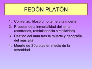 FEDÓN PLATÓN 
1. Comienzo: filósofo no teme a la muerte.. 
2. Pruebas de a inmortalidad del alma 
(contrarios, reminiscencia simplicidad) 
3. Destino del ama tras la muerte y geografía 
del más allá 
4. Muerte de Sócrates en medio de la 
serenidad 
 
