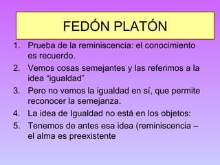 FEDÓN PLATÓN 
1. Prueba de la reminiscencia: el conocimiento 
es recuerdo. 
2. Vemos cosas semejantes y las referimos a la 
idea “igualdad” 
3. Pero no vemos la igualdad en sí, que permite 
reconocer la semejanza. 
4. La idea de Igualdad no está en los objetos: 
5. Tenemos de antes esa idea (reminiscencia – 
el alma es preexistente 
 