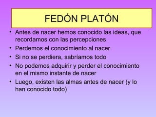 FEDÓN PLATÓN 
• Antes de nacer hemos conocido las ideas, que 
recordamos con las percepciones 
• Perdemos el conocimiento al nacer 
• Si no se perdiera, sabríamos todo 
• No podemos adquirir y perder el conocimiento 
en el mismo instante de nacer 
• Luego, existen las almas antes de nacer (y lo 
han conocido todo) 
 