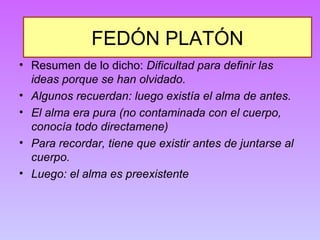 FEDÓN PLATÓN 
• Resumen de lo dicho: Dificultad para definir las 
ideas porque se han olvidado. 
• Algunos recuerdan: luego existía el alma de antes. 
• El alma era pura (no contaminada con el cuerpo, 
conocía todo directamene) 
• Para recordar, tiene que existir antes de juntarse al 
cuerpo. 
• Luego: el alma es preexistente 
 