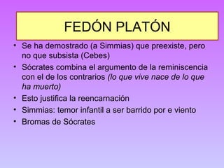 FEDÓN PLATÓN 
• Se ha demostrado (a Simmias) que preexiste, pero 
no que subsista (Cebes) 
• Sócrates combina el argumento de la reminiscencia 
con el de los contrarios (lo que vive nace de lo que 
ha muerto) 
• Esto justifica la reencarnación 
• Simmias: temor infantil a ser barrido por e viento 
• Bromas de Sócrates 
 