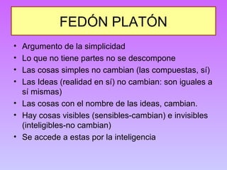 FEDÓN PLATÓN 
• Argumento de la simplicidad 
• Lo que no tiene partes no se descompone 
• Las cosas simples no cambian (las compuestas, sí) 
• Las Ideas (realidad en sí) no cambian: son iguales a 
sí mismas) 
• Las cosas con el nombre de las ideas, cambian. 
• Hay cosas visibles (sensibles-cambian) e invisibles 
(inteligibles-no cambian) 
• Se accede a estas por la inteligencia 
 