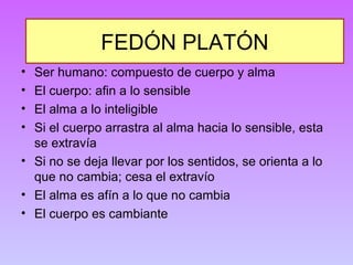 FEDÓN PLATÓN 
• Ser humano: compuesto de cuerpo y alma 
• El cuerpo: afin a lo sensible 
• El alma a lo inteligible 
• Si el cuerpo arrastra al alma hacia lo sensible, esta 
se extravía 
• Si no se deja llevar por los sentidos, se orienta a lo 
que no cambia; cesa el extravío 
• El alma es afín a lo que no cambia 
• El cuerpo es cambiante 
 