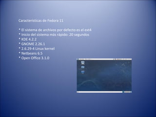 Características de Fedora 11 * El sistema de archivos por defecto es el ext4 * Inicio del sistema más rápido: 20 segundos  * KDE 4.2.2  * GNOME 2.26.1  * 2.6.29-4 Linux kernel  * Netbeans 6.5  * Open Office 3.1.0  