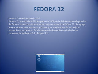 Fedora 12 con el escritorio KDE. Fedora 12, anunciada el 25 de agosto de 2009, es la última versión de pruebas de Fedora, la cual consiste en varias mejoras respecto a Fedora 11. Se agrega mayor soporte para webcams y Empathy es la aplicación de mensajería instantánea por defecto. En el software de desarrollo son incluidas las versiones de Netbeans 6.7 y Eclipse 3.5. 